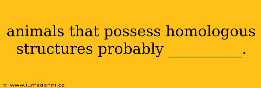 animals that possess homologous structures probably __________.