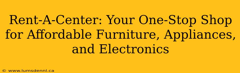 Rent-A-Center: Your One-Stop Shop for Affordable Furniture, Appliances, and Electronics