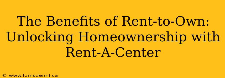 The Benefits of Rent-to-Own: Unlocking Homeownership with Rent-A-Center