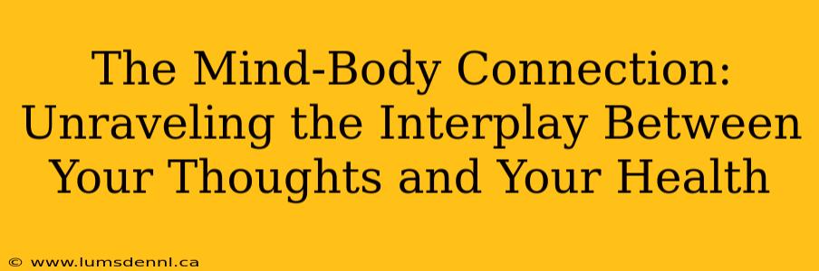 The Mind-Body Connection: Unraveling the Interplay Between Your Thoughts and Your Health