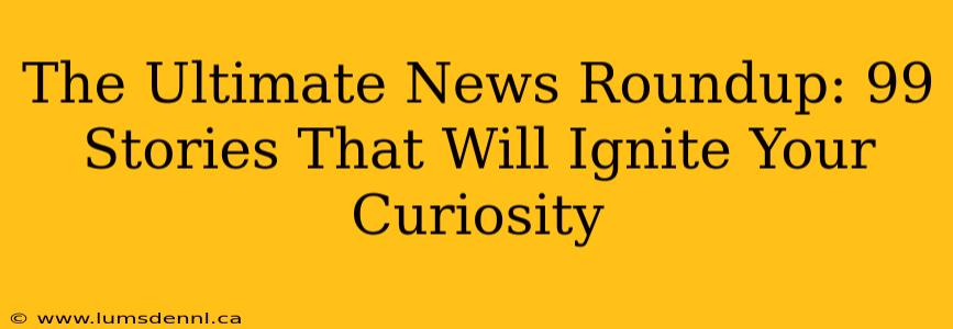 The Ultimate News Roundup: 99 Stories That Will Ignite Your Curiosity