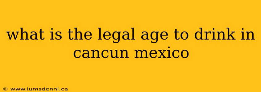 what is the legal age to drink in cancun mexico